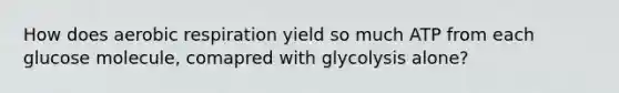 How does aerobic respiration yield so much ATP from each glucose molecule, comapred with glycolysis alone?