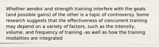 Whether aerobic and strength training interfere with the goals (and possible gains) of the other is a topic of controversy. Some research suggests that the effectiveness of concurrent training may depend on a variety of factors, such as the intensity, volume, and frequency of training -as well as how the training modalities are integrated