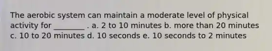 The aerobic system can maintain a moderate level of physical activity for ________ . a. 2 to 10 minutes b. more than 20 minutes c. 10 to 20 minutes d. 10 seconds e. 10 seconds to 2 minutes