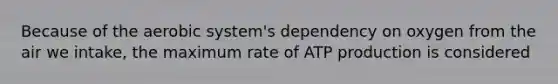 Because of the aerobic system's dependency on oxygen from the air we intake, the maximum rate of ATP production is considered