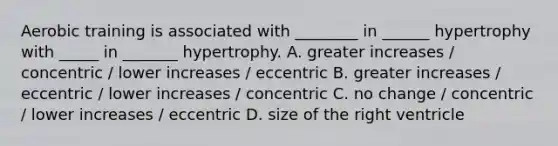 Aerobic training is associated with ________ in ______ hypertrophy with _____ in _______ hypertrophy. A. greater increases / concentric / lower increases / eccentric B. greater increases / eccentric / lower increases / concentric C. no change / concentric / lower increases / eccentric D. size of the right ventricle