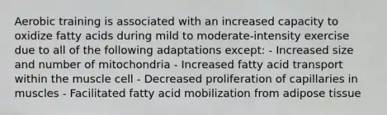 Aerobic training is associated with an increased capacity to oxidize fatty acids during mild to moderate-intensity exercise due to all of the following adaptations except: - Increased size and number of mitochondria - Increased fatty acid transport within the muscle cell - Decreased proliferation of capillaries in muscles - Facilitated fatty acid mobilization from adipose tissue