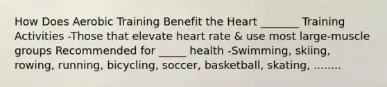 How Does Aerobic Training Benefit the Heart _______ Training Activities -Those that elevate heart rate & use most large-muscle groups Recommended for _____ health -Swimming, skiing, rowing, running, bicycling, soccer, basketball, skating, ........