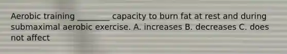 Aerobic training ________ capacity to burn fat at rest and during submaximal aerobic exercise. A. increases B. decreases C. does not affect