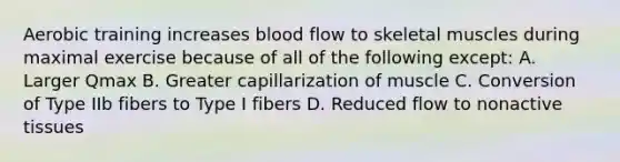 Aerobic training increases blood flow to skeletal muscles during maximal exercise because of all of the following except: A. Larger Qmax B. Greater capillarization of muscle C. Conversion of Type IIb fibers to Type I fibers D. Reduced flow to nonactive tissues