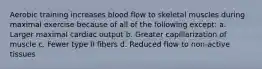 Aerobic training increases blood flow to skeletal muscles during maximal exercise because of all of the following except: a. Larger maximal cardiac output b. Greater capillarization of muscle c. Fewer type II fibers d. Reduced flow to non-active tissues