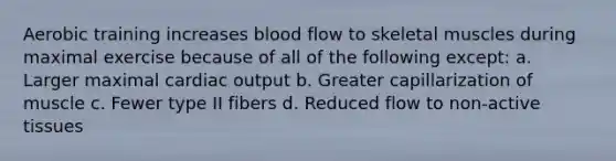 Aerobic training increases blood flow to skeletal muscles during maximal exercise because of all of the following except: a. Larger maximal <a href='https://www.questionai.com/knowledge/kyxUJGvw35-cardiac-output' class='anchor-knowledge'>cardiac output</a> b. Greater capillarization of muscle c. Fewer type II fibers d. Reduced flow to non-active tissues