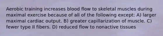 Aerobic training increases blood flow to skeletal muscles during maximal exercise because of all of the following except: A) larger maximal cardiac output. B) greater capillarization of muscle. C) fewer type II fibers. D) reduced flow to nonactive tissues