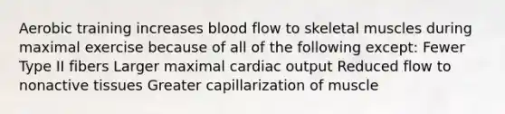 Aerobic training increases blood flow to skeletal muscles during maximal exercise because of all of the following except: Fewer Type II fibers Larger maximal cardiac output Reduced flow to nonactive tissues Greater capillarization of muscle