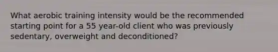 What aerobic training intensity would be the recommended starting point for a 55 year-old client who was previously sedentary, overweight and deconditioned?