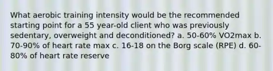 What aerobic training intensity would be the recommended starting point for a 55 year-old client who was previously sedentary, overweight and deconditioned? a. 50-60% VO2max b. 70-90% of heart rate max c. 16-18 on the Borg scale (RPE) d. 60-80% of heart rate reserve