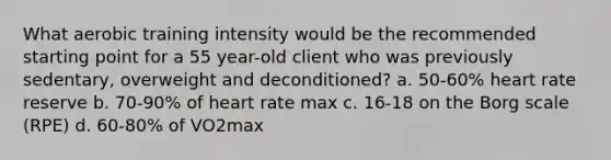 What aerobic training intensity would be the recommended starting point for a 55 year-old client who was previously sedentary, overweight and deconditioned? a. 50-60% heart rate reserve b. 70-90% of heart rate max c. 16-18 on the Borg scale (RPE) d. 60-80% of VO2max