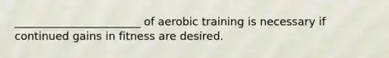 _______________________ of aerobic training is necessary if continued gains in fitness are desired.