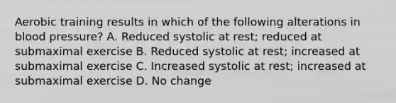 Aerobic training results in which of the following alterations in blood pressure? A. Reduced systolic at rest; reduced at submaximal exercise B. Reduced systolic at rest; increased at submaximal exercise C. Increased systolic at rest; increased at submaximal exercise D. No change