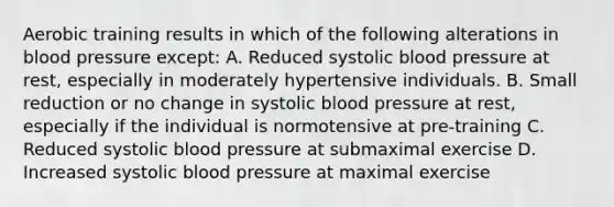 Aerobic training results in which of the following alterations in blood pressure except: A. Reduced systolic blood pressure at rest, especially in moderately hypertensive individuals. B. Small reduction or no change in systolic blood pressure at rest, especially if the individual is normotensive at pre-training C. Reduced systolic blood pressure at submaximal exercise D. Increased systolic blood pressure at maximal exercise