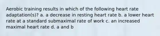 Aerobic training results in which of the following heart rate adaptation(s)? a. a decrease in resting heart rate b. a lower heart rate at a standard submaximal rate of work c. an increased maximal heart rate d. a and b