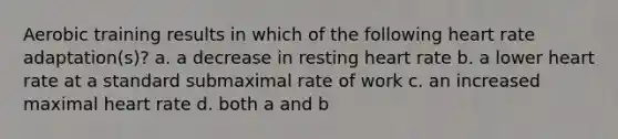 Aerobic training results in which of the following heart rate adaptation(s)? a. a decrease in resting heart rate b. a lower heart rate at a standard submaximal rate of work c. an increased maximal heart rate d. both a and b