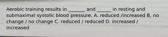 Aerobic training results in _______ and ______ in resting and submaximal systolic blood pressure. A. reduced /increased B. no change / no change C. reduced / reduced D. increased / increased