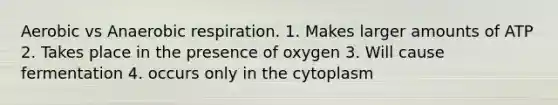 Aerobic vs Anaerobic respiration. 1. Makes larger amounts of ATP 2. Takes place in the presence of oxygen 3. Will cause fermentation 4. occurs only in the cytoplasm