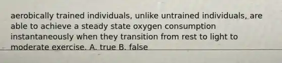 aerobically trained individuals, unlike untrained individuals, are able to achieve a steady state oxygen consumption instantaneously when they transition from rest to light to moderate exercise. A. true B. false