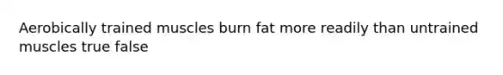 Aerobically trained muscles burn fat more readily than untrained muscles true false