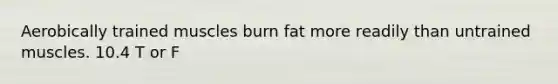 Aerobically trained muscles burn fat more readily than untrained muscles. 10.4 T or F