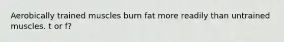 Aerobically trained muscles burn fat more readily than untrained muscles. t or f?