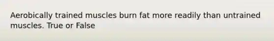 Aerobically trained muscles burn fat more readily than untrained muscles. True or False