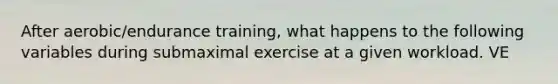 After aerobic/endurance training, what happens to the following variables during submaximal exercise at a given workload. VE