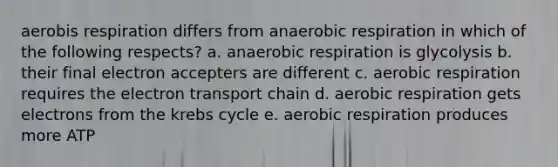 aerobis respiration differs from an<a href='https://www.questionai.com/knowledge/kyxGdbadrV-aerobic-respiration' class='anchor-knowledge'>aerobic respiration</a> in which of the following respects? a. anaerobic respiration is glycolysis b. their final electron accepters are different c. aerobic respiration requires <a href='https://www.questionai.com/knowledge/k57oGBr0HP-the-electron-transport-chain' class='anchor-knowledge'>the electron transport chain</a> d. aerobic respiration gets electrons from the <a href='https://www.questionai.com/knowledge/kqfW58SNl2-krebs-cycle' class='anchor-knowledge'>krebs cycle</a> e. aerobic respiration produces more ATP