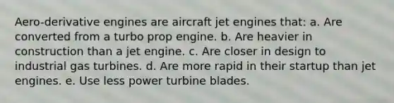 Aero-derivative engines are aircraft jet engines that: a. Are converted from a turbo prop engine. b. Are heavier in construction than a jet engine. c. Are closer in design to industrial gas turbines. d. Are more rapid in their startup than jet engines. e. Use less power turbine blades.