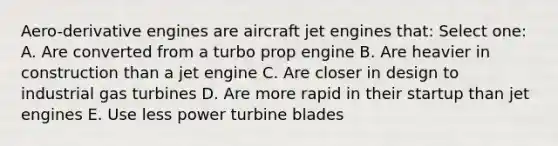 Aero-derivative engines are aircraft jet engines that: Select one: A. Are converted from a turbo prop engine B. Are heavier in construction than a jet engine C. Are closer in design to industrial gas turbines D. Are more rapid in their startup than jet engines E. Use less power turbine blades