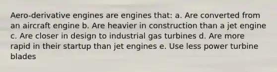 Aero-derivative engines are engines that: a. Are converted from an aircraft engine b. Are heavier in construction than a jet engine c. Are closer in design to industrial gas turbines d. Are more rapid in their startup than jet engines e. Use less power turbine blades