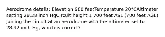 Aerodrome details: Elevation 980 feetTemperature 20°CAltimeter setting 28.28 inch HgCircuit height 1 700 feet ASL (700 feet AGL) Joining the circuit at an aerodrome with the altimeter set to 28.92 inch Hg, which is correct?