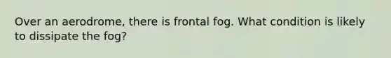 Over an aerodrome, there is frontal fog. What condition is likely to dissipate the fog?