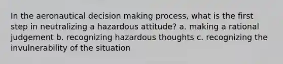 In the aeronautical decision making process, what is the first step in neutralizing a hazardous attitude? a. making a rational judgement b. recognizing hazardous thoughts c. recognizing the invulnerability of the situation