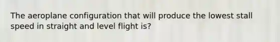 The aeroplane configuration that will produce the lowest stall speed in straight and level flight is?