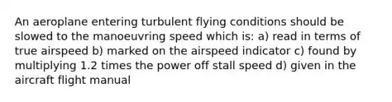 An aeroplane entering turbulent flying conditions should be slowed to the manoeuvring speed which is: a) read in terms of true airspeed b) marked on the airspeed indicator c) found by multiplying 1.2 times the power off stall speed d) given in the aircraft flight manual