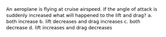 An aeroplane is flying at cruise airspeed. If the angle of attack is suddenly increased what will happened to the lift and drag? a. both increase b. lift decreases and drag increases c. both decrease d. lift increases and drag decreases