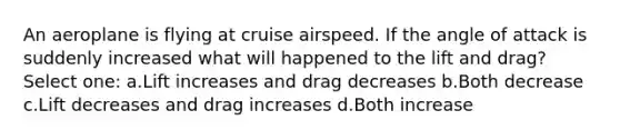 An aeroplane is flying at cruise airspeed. If the angle of attack is suddenly increased what will happened to the lift and drag? Select one: a.Lift increases and drag decreases b.Both decrease c.Lift decreases and drag increases d.Both increase