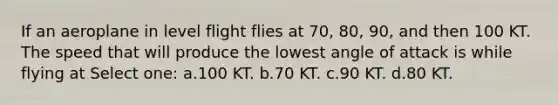 If an aeroplane in level flight flies at 70, 80, 90, and then 100 KT. The speed that will produce the lowest angle of attack is while flying at Select one: a.100 KT. b.70 KT. c.90 KT. d.80 KT.