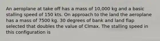 An aeroplane at take off has a mass of 10,000 kg and a basic stalling speed of 150 kts. On approach to the land the aeroplane has a mass of 7500 kg. 30 degrees of bank and land flap selected that doubles the value of Clmax. The stalling speed in this configuration is