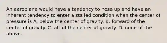 An aeroplane would have a tendency to nose up and have an inherent tendency to enter a stalled condition when the center of pressure is A. below the center of gravity. B. forward of the center of gravity. C. aft of the center of gravity. D. none of the above.