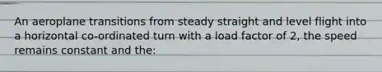 An aeroplane transitions from steady straight and level flight into a horizontal co-ordinated turn with a load factor of 2, the speed remains constant and the: