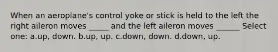 When an aeroplane's control yoke or stick is held to the left the right aileron moves _____ and the left aileron moves ______ Select one: a.up, down. b.up, up. c.down, down. d.down, up.