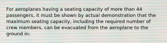 For aeroplanes having a seating capacity of more than 44 passengers, it must be shown by actual demonstration that the maximum seating capacity, including the required number of crew members, can be evacuated from the aeroplane to the ground in: