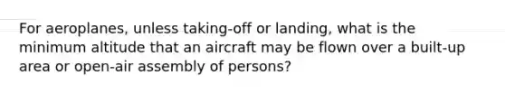 For aeroplanes, unless taking-off or landing, what is the minimum altitude that an aircraft may be flown over a built-up area or open-air assembly of persons?