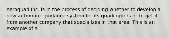 Aeroquad Inc. is in the process of deciding whether to develop a new automatic guidance system for its quadcopters or to get it from another company that specializes in that area. This is an example of a