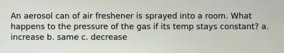 An aerosol can of air freshener is sprayed into a room. What happens to the pressure of the gas if its temp stays constant? a. increase b. same c. decrease