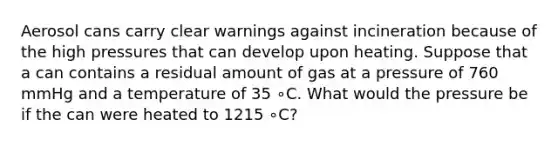 Aerosol cans carry clear warnings against incineration because of the high pressures that can develop upon heating. Suppose that a can contains a residual amount of gas at a pressure of 760 mmHg and a temperature of 35 ∘C. What would the pressure be if the can were heated to 1215 ∘C?